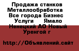 Продажа станков. Металлообработка. - Все города Бизнес » Услуги   . Ямало-Ненецкий АО,Новый Уренгой г.